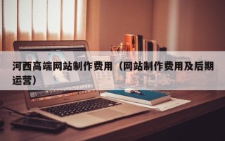 拉萨河西高端网站制作费用（网站制作费用及后期运营）