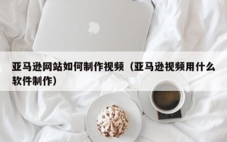 拉萨亚马逊网站如何制作视频（亚马逊视频用什么软件制作）