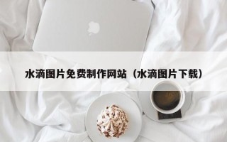 拉萨水滴图片免费制作网站（水滴图片下载）